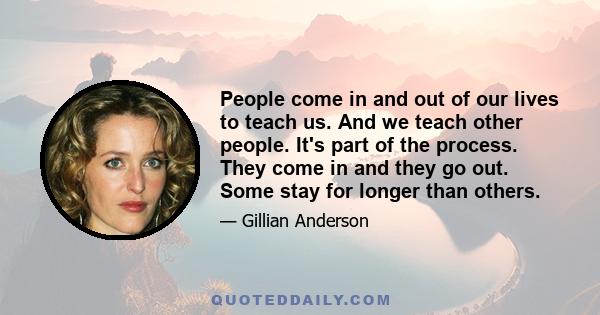 People come in and out of our lives to teach us. And we teach other people. It's part of the process. They come in and they go out. Some stay for longer than others.