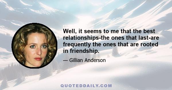 Well, it seems to me that the best relationships-the ones that last-are frequently the ones that are rooted in friendship.