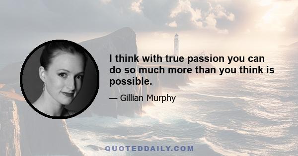 I think with true passion you can do so much more than you think is possible.