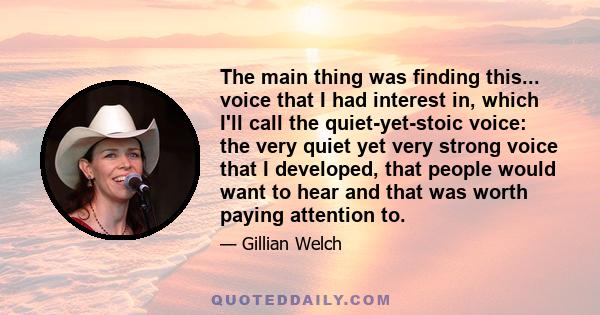 The main thing was finding this... voice that I had interest in, which I'll call the quiet-yet-stoic voice: the very quiet yet very strong voice that I developed, that people would want to hear and that was worth paying 