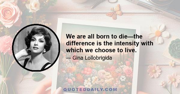 We are all born to die—the difference is the intensity with which we choose to live.