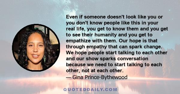 Even if someone doesn't look like you or you don't know people like this in your real life, you get to know them and you get to see their humanity and you get to empathize with them. Our hope is that through empathy