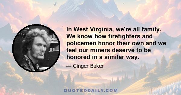 In West Virginia, we're all family. We know how firefighters and policemen honor their own and we feel our miners deserve to be honored in a similar way.