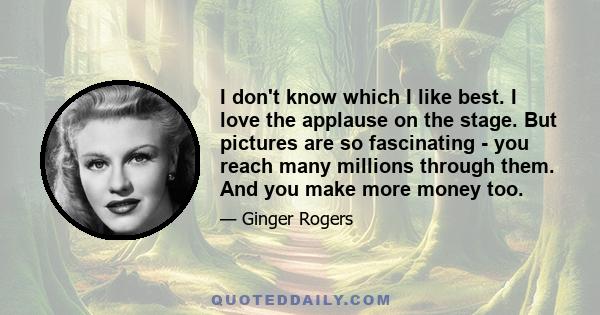 I don't know which I like best. I love the applause on the stage. But pictures are so fascinating - you reach many millions through them. And you make more money too.