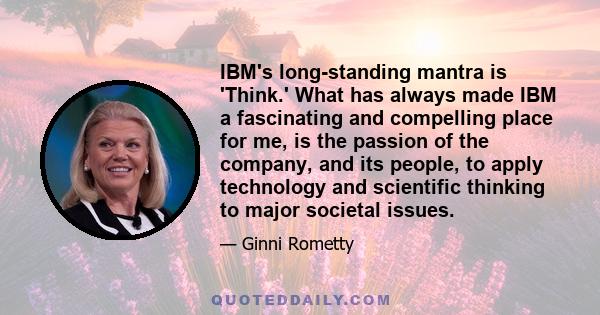 IBM's long-standing mantra is 'Think.' What has always made IBM a fascinating and compelling place for me, is the passion of the company, and its people, to apply technology and scientific thinking to major societal