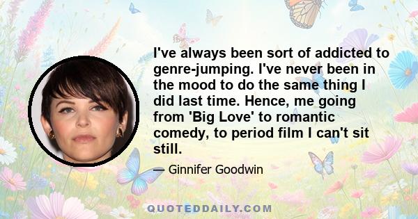 I've always been sort of addicted to genre-jumping. I've never been in the mood to do the same thing I did last time. Hence, me going from 'Big Love' to romantic comedy, to period film I can't sit still.