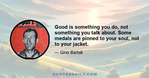 Good is something you do, not something you talk about. Some medals are pinned to your soul, not to your jacket.