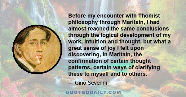 Before my encounter with Thomist philosophy through Maritain, I had almost reached the same conclusions through the logical development of my work, intuition and thought, but what a great sense of joy I felt upon