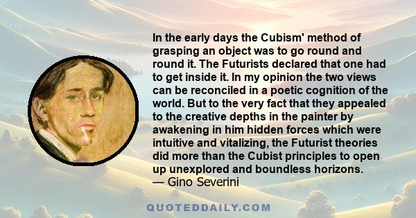 In the early days the Cubism' method of grasping an object was to go round and round it. The Futurists declared that one had to get inside it. In my opinion the two views can be reconciled in a poetic cognition of the