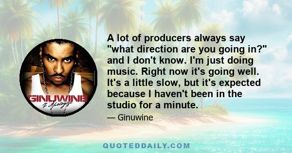 A lot of producers always say what direction are you going in? and I don't know. I'm just doing music. Right now it's going well. It's a little slow, but it's expected because I haven't been in the studio for a minute.