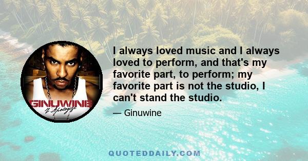 I always loved music and I always loved to perform, and that's my favorite part, to perform; my favorite part is not the studio, I can't stand the studio.