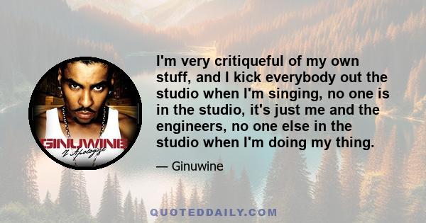 I'm very critiqueful of my own stuff, and I kick everybody out the studio when I'm singing, no one is in the studio, it's just me and the engineers, no one else in the studio when I'm doing my thing.