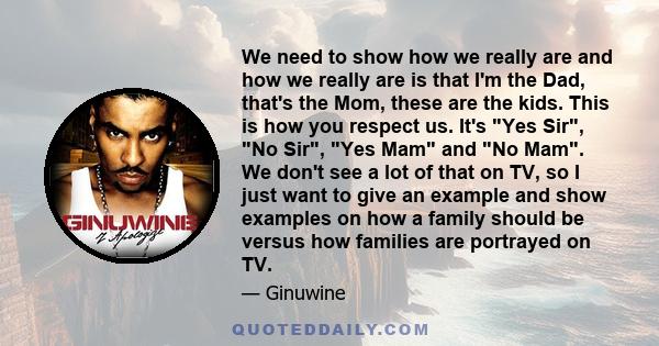 We need to show how we really are and how we really are is that I'm the Dad, that's the Mom, these are the kids. This is how you respect us. It's Yes Sir, No Sir, Yes Mam and No Mam. We don't see a lot of that on TV, so 