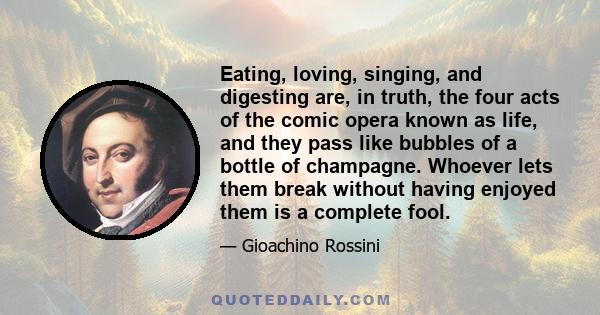 Eating, loving, singing, and digesting are, in truth, the four acts of the comic opera known as life, and they pass like bubbles of a bottle of champagne. Whoever lets them break without having enjoyed them is a