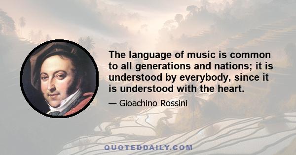 The language of music is common to all generations and nations; it is understood by everybody, since it is understood with the heart.