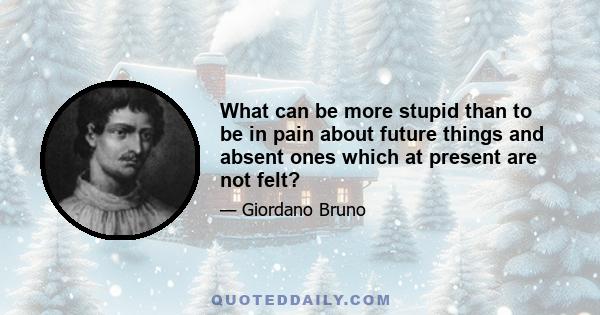 What can be more stupid than to be in pain about future things and absent ones which at present are not felt?