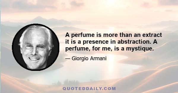 A perfume is more than an extract it is a presence in abstraction. A perfume, for me, is a mystique.