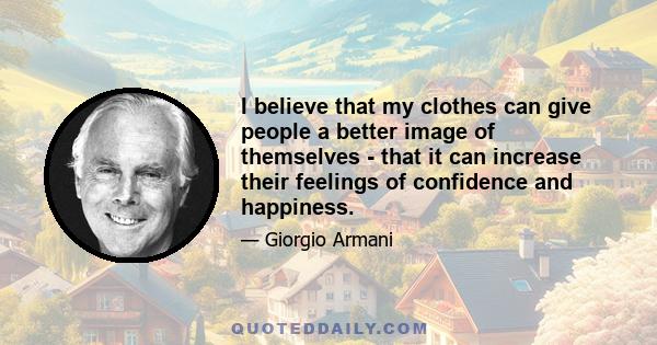 I believe that my clothes can give people a better image of themselves - that it can increase their feelings of confidence and happiness.