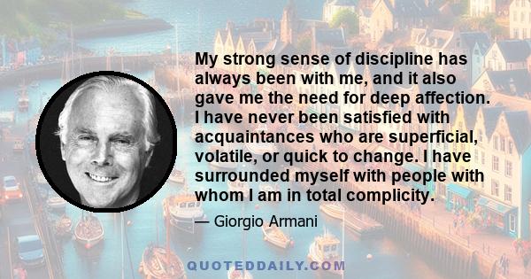 My strong sense of discipline has always been with me, and it also gave me the need for deep affection. I have never been satisfied with acquaintances who are superficial, volatile, or quick to change. I have surrounded 