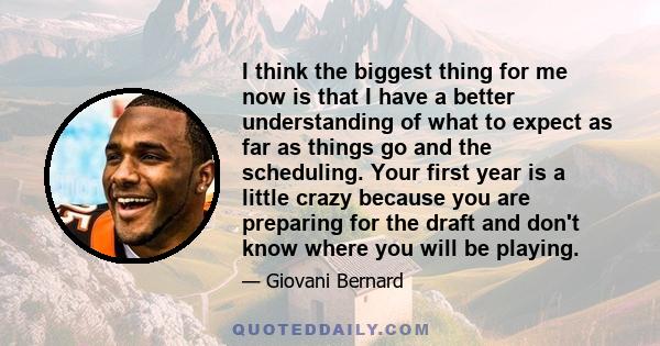 I think the biggest thing for me now is that I have a better understanding of what to expect as far as things go and the scheduling. Your first year is a little crazy because you are preparing for the draft and don't