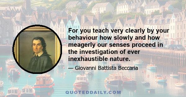 For you teach very clearly by your behaviour how slowly and how meagerly our senses proceed in the investigation of ever inexhaustible nature.