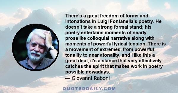 There's a great freedom of forms and intonations in Luigi Fontanella's poetry. He doesn't take a strong formal stand; his poetry entertains moments of nearly proselike colloquial narrative along with moments of powerful 