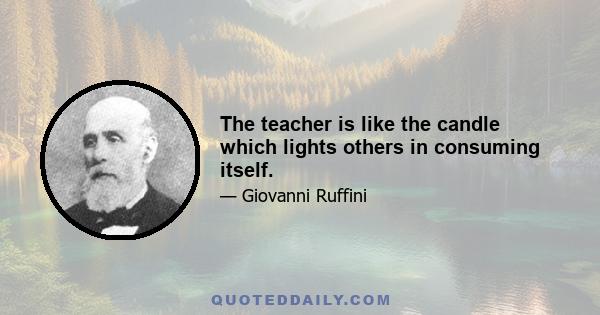 The teacher is like the candle which lights others in consuming itself.