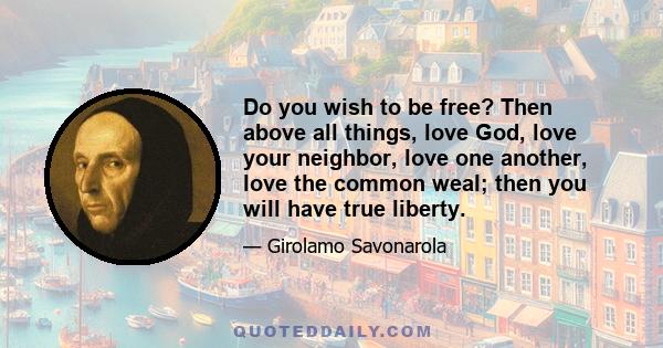 Do you wish to be free? Then above all things, love God, love your neighbor, love one another, love the common weal; then you will have true liberty.