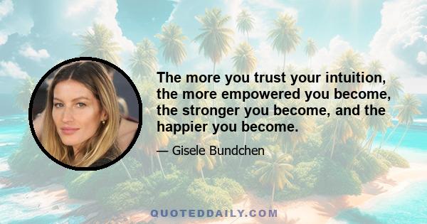 The more you trust your intuition, the more empowered you become, the stronger you become, and the happier you become.