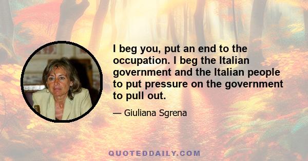 I beg you, put an end to the occupation. I beg the Italian government and the Italian people to put pressure on the government to pull out.