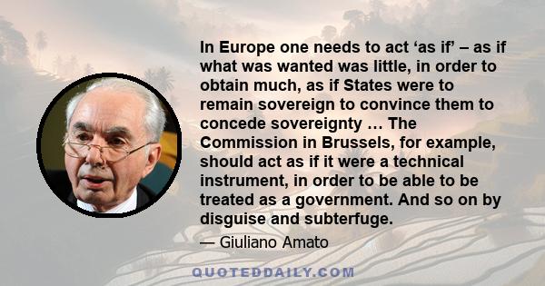 In Europe one needs to act ‘as if’ – as if what was wanted was little, in order to obtain much, as if States were to remain sovereign to convince them to concede sovereignty … The Commission in Brussels, for example,