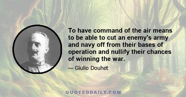 To have command of the air means to be able to cut an enemy's army and navy off from their bases of operation and nullify their chances of winning the war.