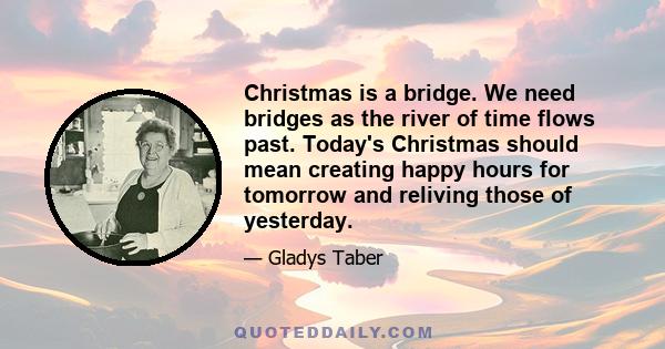 Christmas is a bridge. We need bridges as the river of time flows past. Today's Christmas should mean creating happy hours for tomorrow and reliving those of yesterday.