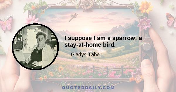 I suppose I am a sparrow, a stay-at-home bird.