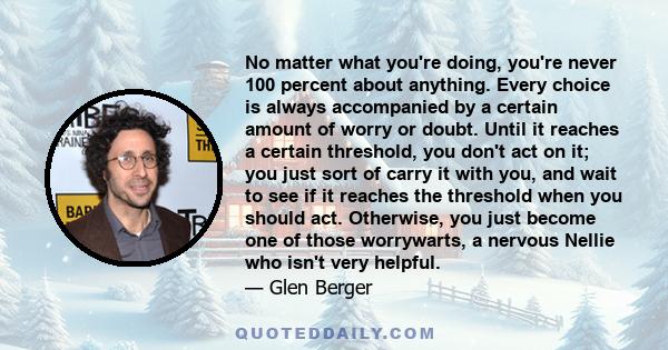 No matter what you're doing, you're never 100 percent about anything. Every choice is always accompanied by a certain amount of worry or doubt. Until it reaches a certain threshold, you don't act on it; you just sort of 