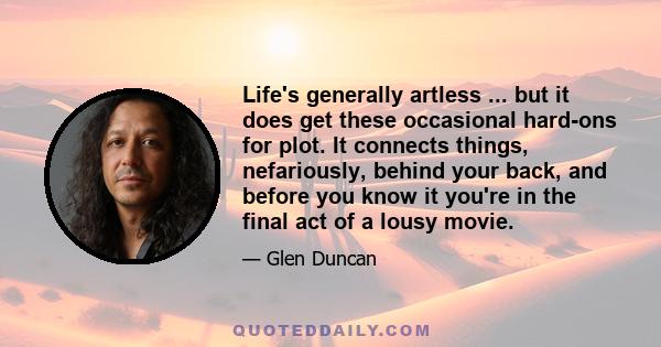 Life's generally artless ... but it does get these occasional hard-ons for plot. It connects things, nefariously, behind your back, and before you know it you're in the final act of a lousy movie.