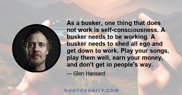 As a busker, one thing that does not work is self-consciousness. A busker needs to be working. A busker needs to shed all ego and get down to work. Play your songs, play them well, earn your money, and don't get in