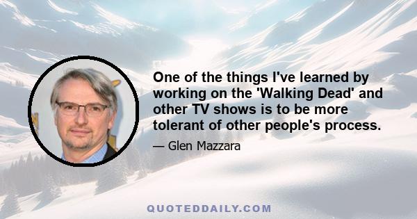 One of the things I've learned by working on the 'Walking Dead' and other TV shows is to be more tolerant of other people's process.