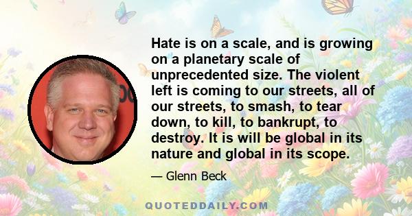 Hate is on a scale, and is growing on a planetary scale of unprecedented size. The violent left is coming to our streets, all of our streets, to smash, to tear down, to kill, to bankrupt, to destroy. It is will be