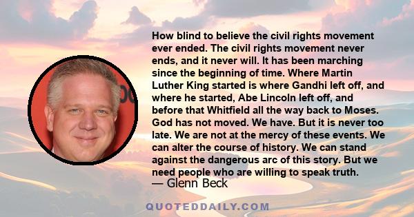 How blind to believe the civil rights movement ever ended. The civil rights movement never ends, and it never will. It has been marching since the beginning of time. Where Martin Luther King started is where Gandhi left 