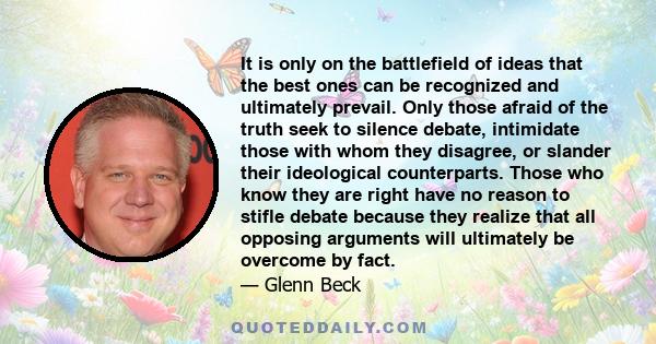 It is only on the battlefield of ideas that the best ones can be recognized and ultimately prevail. Only those afraid of the truth seek to silence debate, intimidate those with whom they disagree, or slander their