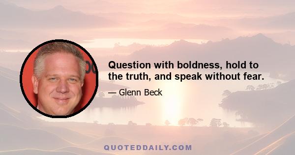 Question with boldness, hold to the truth, and speak without fear.