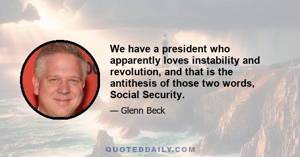 We have a president who apparently loves instability and revolution, and that is the antithesis of those two words, Social Security.