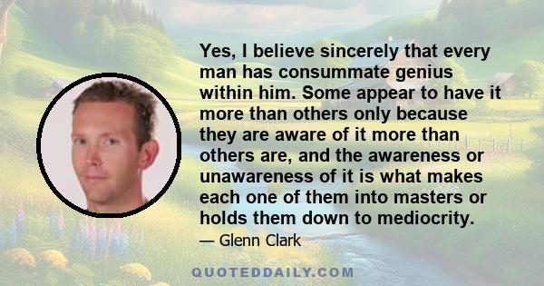 Yes, I believe sincerely that every man has consummate genius within him. Some appear to have it more than others only because they are aware of it more than others are, and the awareness or unawareness of it is what