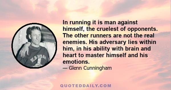 In running it is man against himself, the cruelest of opponents. The other runners are not the real enemies. His adversary lies within him, in his ability with brain and heart to master himself and his emotions.