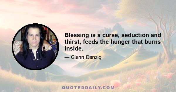 Blessing is a curse, seduction and thirst, feeds the hunger that burns inside.