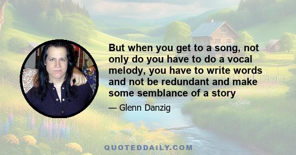 But when you get to a song, not only do you have to do a vocal melody, you have to write words and not be redundant and make some semblance of a story