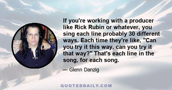 If you're working with a producer like Rick Rubin or whatever, you sing each line probably 30 different ways. Each time they're like, Can you try it this way, can you try it that way? That's each line in the song, for