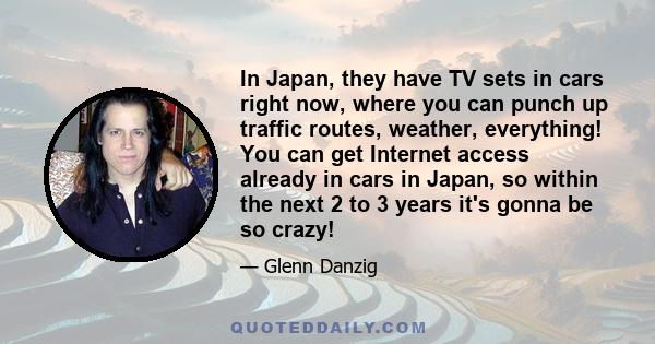 In Japan, they have TV sets in cars right now, where you can punch up traffic routes, weather, everything! You can get Internet access already in cars in Japan, so within the next 2 to 3 years it's gonna be so crazy!