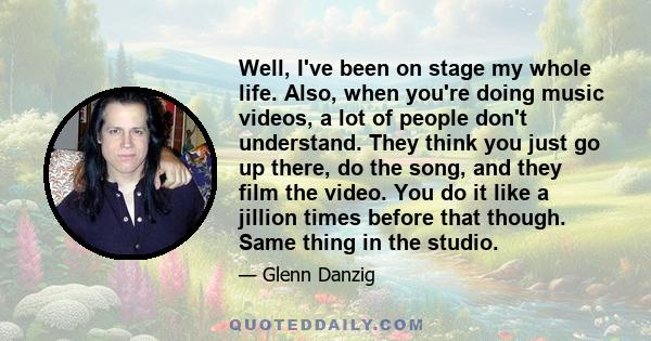 Well, I've been on stage my whole life. Also, when you're doing music videos, a lot of people don't understand. They think you just go up there, do the song, and they film the video. You do it like a jillion times